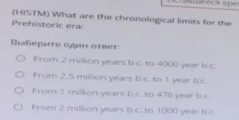 (HISTM) What are the chronological limits for the
Prehistoric era:
Bbibepure onun orger:
From 2 million years b.c. to 4000 year b.c.
From 2,5 million years b.c. to 1 year b.c.
From 1 million years b.c. to 476 year b.c
From 2 million years b.c. to 1000 year b.c