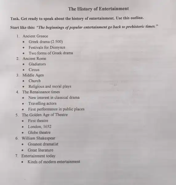 The History of Entertainment
Task. Get ready to speak about the history of entertainment Use this outline.
Start like this:"The beginnings of popular entertainment go back to prehistoric times.99
1. Ancient Greece
Greek drama (2500)
Festivals for Dionysus
Two forms of Greek drama
2. Ancient Rome
Gladiators
Circus
3. Middle Ages
Church
Religious and moral plays
4. The Renaissance times
New interest in classical drama
- Travelling actors
First performance in public places
5. The Golden Age of Theatre
First theatre
London, 1652
Globe theatre
6. William Shakespear
Greatest dramatist
Great literature
7. Entertainment : today
Kinds of modern entertainment