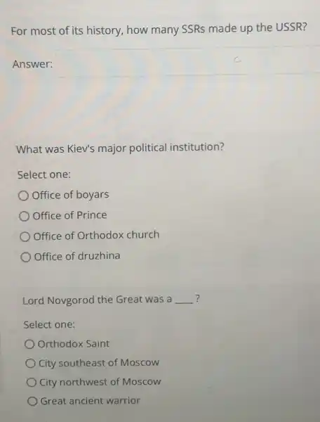 For most of its history, how many SSRs made up the USSR?
Answer: square 
What was Kiev's major political institution?
Select one:
Office of boyars
Office of Prince
Office of Orthodox church
Office of druzhina
Lord Novgorod the Great was a __ ?
Select one:
Orthodox Saint
City southeast of Moscow
City northwest of Moscow
Great ancient warrior