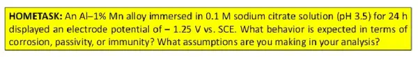 HOMETASK: An Al-1%  Mn alloy immersed in 0.1 M sodium citrate solution (pH3.5) for 24 h
displayed an electrode potential of -1.25Vvs . SCE. What behavior is expected in terms of
corrosion, passivity,or immunity? What assumptions are you making in your analysis?