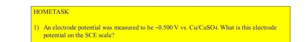 HOMETASK
1) An electrode potential was measured to be -0.500V VS. Cu/CuSO4 What is this electrode
potential on the SCE scale?