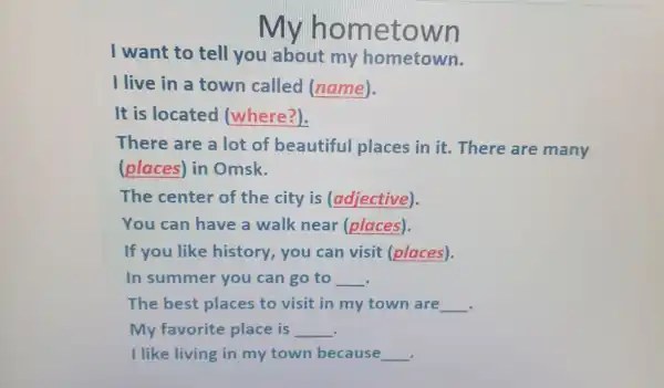 hometown
I want to tell you about my hometown.
I live in a town called (name).
It is located (where?).
There are a lot of beautiful places in it There are many
(places) in Omsk.
The center of the city is (adjective).
You can have a walk near (places).
If you like history,you can visit (places).
In summer you can go to __
The best places to visit in my town are __
.
My favorite place is __
I like living in my town because __
.