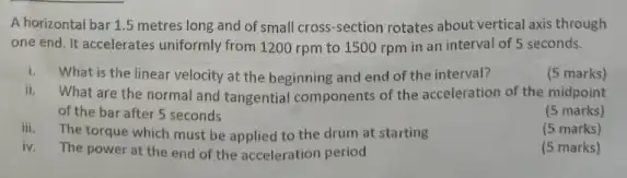 A horizontal bar 1.5 metres long and of small cross-section rotates about vertical axis through
one end. It accelerates uniformly from 1200 rpm to 1500 rpm in an interval of 5 seconds.
i. What is the linear velocity at the beginning and end of the interval?
(5 marks)
ii.What are the normal and tangential components of the acceleration of the midpoint
of the bar after 5 seconds
(5 marks)
iii.The torque which must be applied to the drum at starting
(5 marks)
iv. The power at the end of the acceleration period
(5 marks)