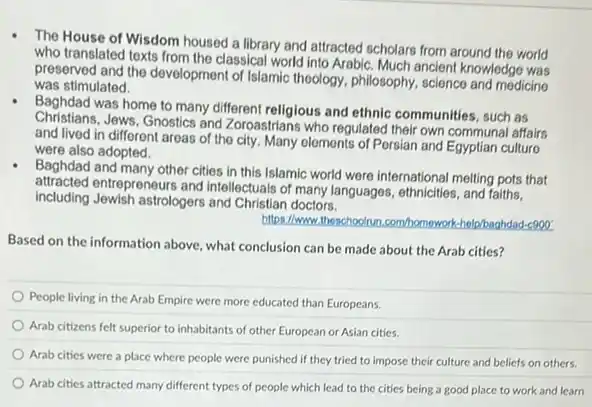 The House of Wisdom housed a library and attracted scholars from around the world
who translated texts from the classical world into Arabic. Much ancient knowledge was
preserved and the development of Islamic thoology, philosophy science and medicing
was stimulated.
Baghdad was home to many different religious and ethnic communities, such as
Christians.Jews. Gnostics and Zoroastrians who regulated their own communal affairs
and lived in different areas of the city Many olemonts of Porsian and Egyptian culturo
were also adopted.
Baghdad and many other cities in this Islamic world were international melting pots that
attracted entrepreneurs and intellectuals of many languages ethnicities, and faiths,
including Jewish astrologers and Christian doctors.
https://www.theschoolrun ghdad-c000
Based on the information above, what conclusion can be made about the Arab cities?
People living in the Arab Empire were more educated than Europeans.
Arab citizens felt superior to inhabitants of other European or Asian cities.
Arab cities were a place where people were punished if they tried to impose their culture and beliefs on others.
Arab cities attracted many different types of people which lead to the cities being a good place to work and learn