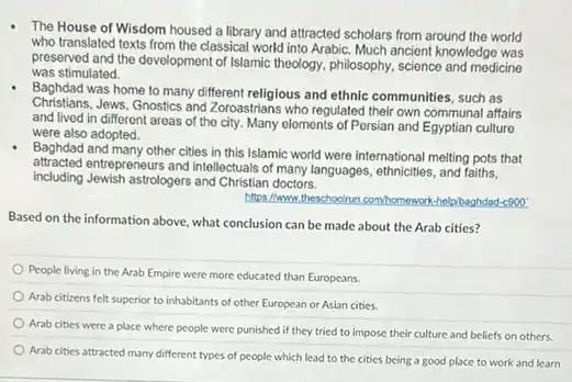 The House of Wisdom housed a library and attracted scholars from around the world
who translated texts from the classical world into Arabic. Much ancient knowledge was
preserved and the development of Islamic theology, philosophy science and medicine
was stimulated.
Baghdad was home to many different religious and ethnic communities, such as
Christians.Jews, Gnostics and Zoroastrians who regulated their own communal affairs
and lived in different areas of the city Many elements of Persian and Egyptian culturo
were also adopted.
Baghdad and many other cities in this Islamic world were international melting pots that
attracted entrepreneurs and intellectuals of many languages, ethnicities, and faiths.
Including Jewish astrologers and Christian doctors.
https://www.theschoolonn.com/homewor telp/baghdad-c900
Based on the information above, what conclusion can be made about the Arab cities?
People living in the Arab Empire were more educated than Europeans.
Arab citizens felt superior to inhabitants of other European or Asian cities.
Arab cities were a place where people were punished if they tried to impose their culture and beliefs on others.
Arab cities attracted many different types of people which lead to the cities being a good place to work and learn