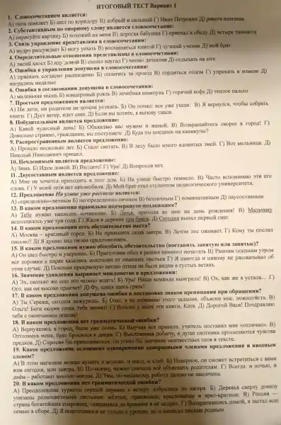 HTOTOBbIU TECT Bapnant 1
1 . CroBocoqeranneM
A) narra noMoxkeT b)IIIeJI IIO Kopunopy B)Ho6pblǎn CHIIbHbIN I)HBaH HerpoBH4 /D pakera B3 Merena
2 . CyÓcraHTHBHbIN i no onopHomy CJIOBy ABJIRIETCS CTOBOCOYeTaHHe:
A) Hapuc yữre KapTHHy b) noxoxuz Ha MeHạ B)Hoporas 6a6y mika T)mpHexaJI K oberry 20 yetblpe TaHKHCTa
3. CBN3b ympaBJeHue npencraB JIeHa B CIOBOCOYeTaHHH:
A) Myllpo paccyxxytaer b) Mory yexarb B)BOCXHILLATE CA KHHTOỮ T)JYY IIIHY yqerHK 20 MO& 6par
4 OmpenentwreilbHble OTHOLLEHHS npercraB JIeHbI B CJIOBOCC ) YeTaHHH:
A) JHCH XBOCT b) H/TY HOMOY B)CKa3aJI Hayra I T ) 4HT are HeTeKTHB 10 OT/IbIXaTb Ha rore
5. Omnoka B yupaBJeHHH Honymena B CJOBOCOYET aHHH:
A) npHexaT , contacte pacnucaHHIO 3a npoe311 B)ropuntbes OTHOM T)yupekatb B H3MeHe 10
Harpanut MexaJIbro
6. Omuốka B conjacoBaHHH Monymena B C.TOBOCOYeTaHHH:
A) ManeHbkas I Mbllllb b)KOHILepTHEIN DOAJIb B)JIeyeoHas mamnyHb T)ropaqui Kodpe 10 Tenuroe nambro
7. IIpocTbIM nper Jox ennem NBJReTCH:
A) Hu neTH,He XOTeJIM yeaxkatb. b)OH HOHAMI:Bce yxe BepHyJICA,4To6b co6parb
KHHTH. T)llyer Berep , HIeT CHer. LD EcJIH Bbl XOTHTe,A BbI3OBy TakcH.
8. IIo6y (HTCJIbHbIN mpenJox eHHe:
A) Kako&YYLECH bI i nerb! b)Bac MyxkeM H XKeHOH B)Bo3Bpama#recb ckopee B ropon! T)
JIOBOJIbHO cTPaHHO,rpaxxlaHHF LBbI nocrymaer e. LD Kyna Tbl moertemb Ha KaHHKYJIbI?
9. Pacnpo CTPaHeHHbIM ABJIRIETCA
A) IIpomno HeCKOJIbKO JIeT. b)Crano CBeTaTb. B)B Jrecy 65170 MHOTO NIOBHT bIX 3Meủ. T)BoT MeJIbHHIIa . 20
HukoJiai HHKOJIaeBH9 IIpHIIIeJI.
10
A) 3HMa. b)Hzem LIOMOH B) BxozHTe!T) Ypa! ID BompocoB HeT.
11 . IIBycocTaBHbIM ABJIRICTCS IIPeXJIOXKeHHe:
A) MHe He xouercs ( IIPHXOAHTE B 3TOT HOM. E Ha ynutle 6bICTPO TeMHejIO. B)Yacro BCTIOMHHaFO 3TH ero
CJIOBa. T) y MORT TeTH HeT aBTOMOOHIT . LD Moã 6par cra CTYLLEHTOM nenaror HYecKoro yHHBepcHTeTa.
12 . IIpeAJIOXKeHM e Ha ynuue yorce pacceeno ABJIRETCH:
A) onper IeJTeHHO JIH9HEIM b)Heompenener THO-JIHYHEIM B)Ge3JIHYHEIM T)HOMHHaTHBHbII n ID IBycocraBHbIM
13. B Kakom npervoxeH IH npaBHJbHO norrepkHy ro nonjexamee?
A) Te6e HYXHO Hanucarb COUHHEHHE b) JIroca . IIDHXOIH KO MHe Ha HeHb B)MarbuHKy
HCIIOJIHHJIOCE y)ke TpH rona. T)B nepeBHe TPH 6para. 20 Cero/IHS BblllaJI nepBbly cHer.
14. B KakoM mpenJoxeHHH ecrb oÓcrostrellbe TBO Mecra?
A) MocKBa - KpacHBbIM ropon. b) He npHxozHTe croza 3aBTPa.B) JIeTOM JIec OXKHBaeT T) Komy Tbl nocstast
IIHCEMO? 20 A mymaro Han TBOHM TIDETUTOXKEHHCM.
15. B Kakom nper JoxeHH H HYXKHO 060co6HTb (nocraBHTb 3ansrtyro HJIH 3ansitbre)?
A) OH mes 6bICTPO H yBepeHH0. b)IIpHroTOBH B 06en a permw HeMHOTO nouHTaTb B ) PaHHHM oceHHHM yrpom
BCe HopoxKH B napke Ka3aJHCb 30/10TEIMH OT onaBIIIHX JIHCTEEB T) A HHKOTIIa H HHKOMy He paccka3blBa II o6
3TOM C.Jyyae.(1) Horomast npekpacHyro necHIO IITHIIa He 6buna BHIHa B rycTbIX BeTBSIX.
16 . 3HaueHHe YAHBJIeHHS Bblpaxae MexamerHe B
A) 3x,CKOJIbKO XKe eme ero MOXHO xxaTb! b)ypa! Hama KOMaH/Ia BbIHrpaJra!B) Ox, KaK xe a ycrajia
__ T)
Oro, KaK OH BbICOKO mpblraer! 10 Dy, Kakas 3/lecb rpa3b!
17. B Kakom npenJoxeHHH nonymen a omnoka B HOCTAHOBK e 3HaKOB npenHHaHHS npn oōpamenun?
A) Tbr Cepexa,ceronu nexyphlllb b) Oner,He noHHMaro 3TOTO 3anaHua MHe . noxkanyúc ra. B)
Ombra! berH ckopee cro/la,Teóe 3BOHMT!T) Bo3bMH y MeHA 3TH KHHTH, KaTA A Hoporoz Baca!IIo3.IIpaBJIIIO
Te6a C OKOHYaHHeM IIIKOJIbI!
18. B KakoM IHH HET rpammarrqeckoi omnokn?
A)BepHyBIIIHCb B ropon, 6bula yxe oceHb . b) Bbry4HB Bce mpaBHJIa,yunrest HOCTaBHJI MHe KOTTHYHO >B)
OTTOJKHYB MeHx, Ópar 6pocHICA K JBepH. T BbICJIeXKHBa Ho6bl4y, B Ayme OXOTHHK npocbmarorc a 4yBCTBa
npenkoB. AD CnpocHB 6bl eng, Tbl y3HaJI 6513HageHue HeH3BeCTHDE K CJIOB B Tekcre.
19. Kakoe mpervroxe HHe OCJIOXHEHO OZTHOBpeMeHHO WIeHaMH H BBOIH bIM
C.IOBOM?
A) B 3TOM Mara3HHe MOXHO H MOJIOKO, H MACO, H xure6. b)HaBepHoe , OH CMOXKET BCTPeTHTECS C BaMH
HJH cero/THS HJH 3aBTpa.B)IIo-Moemy,HYXHO CHa4aJIa BCE OObSICHHTE pollHTeJIM.T) Bcerria:H HO4bIO,H
AH - pa6oTaroT MHorue 3aBOJIbI. AD yBbL IIO-BHJIHMOMy,pa6ora Hameko He
20. B Kakom npen.ToxeHHH HeT omnokn?
A)IIpeozlo/TeBIIIH TypHCTb ropHbI#nepeBall K Beyepy Ho6paJHCE Ho Jarepa b) HepeBba cBepxy AOHH3Y
yHH3aHb pa3HOLIBeTHblMH JIHCTESIM , oparkeBble , KpacHOBaTb e H apko-kpacHble B) Poccua -
crpaHa : coKpoBHIII,TASTIHHMHCS HO BpeMeHH B eễ Henpax . T) Bo3Bp HOMOX, a 3acran BCIO
ceMblo B coope. 20 A HOTTOTOBHICS He TOJIbKO K ypokaM, HO H Hanucan nucbMa pOLIHbIM.