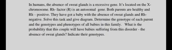 In humans, the absence of sweat glands is a recessive gene. It's located on the X-
chromosome. Rh- factor (R) is an autosomal gene. Both parents are healthy and
Rh-positive. They have got a baby with the absence of sweat glands and Rh-
negative. Solve this task and give diagram. Determine the genotype of each parent
and the genotypes and phenotypes of all babies in this family. What is the
probability that this couple will have babies suffering from this disorder -the
absence of sweat glands'Indicate their genotypes.