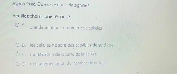 Hyperplasie Qu'est-ce que cela signifie?
Veuillez choisir une réponse.
A.
une diminution du nombre de cellules
B. les cellules ne sont pas capables de se diviser
C. modification de la taille de la cellule
D. une augmentation du nombre de cellules