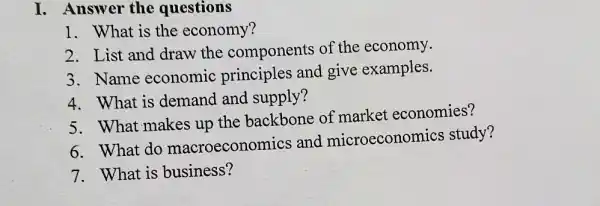 I. Answer the questions
1. What is the economy?
2. List and draw the components of the economy.
3. Name economic principles and give examples.
4. What is demand and supply?
5. What makes up the backbone of market economies?
6. What do macroeconomics and microeconomics study?
7. What is business?