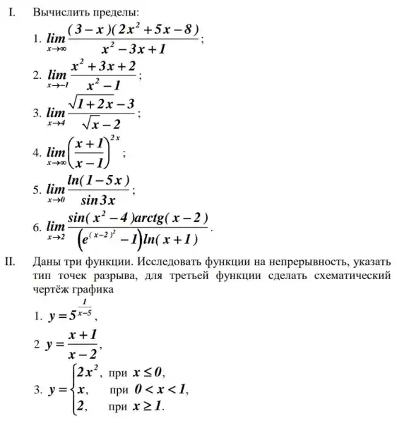 I. Bbruncjurb IIpe)TeJIbI:
1 lim _(xarrow infty )((3-x)(2x^2+5x-8))/(x^2)-3x+1
2 lim _(xarrow -1)(x^2+3x+2)/(x^2)-1
3. lim _(xarrow 4)(sqrt (1+2x)-3)/(sqrt (x)-2)
4 lim _(xarrow infty )((x+1)/(x-1))^2x
lim _(xarrow 0)(ln(1-5x))/(sin3x)
6 lim _(xarrow 2)(sin(x^2-4)arctg(x-2))/((e^(x-2)^(2)-I)ln(x+1))
II. HaHbI TpH QyHKIIHH , QyHKIIHH Ha HerlpepblBHOCT5 , yka3aTb
THII TOYeK pa3pblBa, HJIS TpeTbei QyHKHHH c)IeJIaTb
yeprēx rpadpHKa
1.
y=5^(1)/(x-5)
2 y=(x+1)/(x-2)
3. y= ) 2x^2,&IpHxleqslant 0 x,&mpH&0lt xlt 1 2,&IpHxgeqslant I