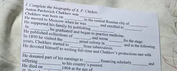 I. Complete the biography of A. P Chekov.
Anton Pavlovich was __
Chekhov was born on __ in the central Russian city of __
.
He moved to Moscow when he was __ and enrolled to __ .
He supported his family by publishing __
In __ , he graduated and began to practice medicine.
He published collections of __ , and wrote __ for the stage.
In 1890 he visited the __ penal colony in __
and in the following
years, Chekhov started to __ from tuberculosis.
He devoted himself to writing full
I-time and Chekhov's productions met with
__
He donated part of his earnings to __ , financing scholarly __ and
offering __
to his country's poorest.
He died on __
1904 at the age of