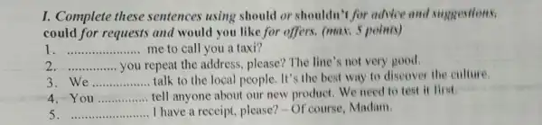 I. Complete these sentences using should or shouldn't for advice and suggestions,
could for requests and would you like for offers. (max 5 points)
I __ me to call you a taxi?
2 __ you repeat the address, please?The line's not very good.
3 We __ talk to the local people. It's the best way to discover the culture.
4.You __ tell anyone about our new product We need to test it first
5 __ I have a receipt , please?-Of course, Madam.