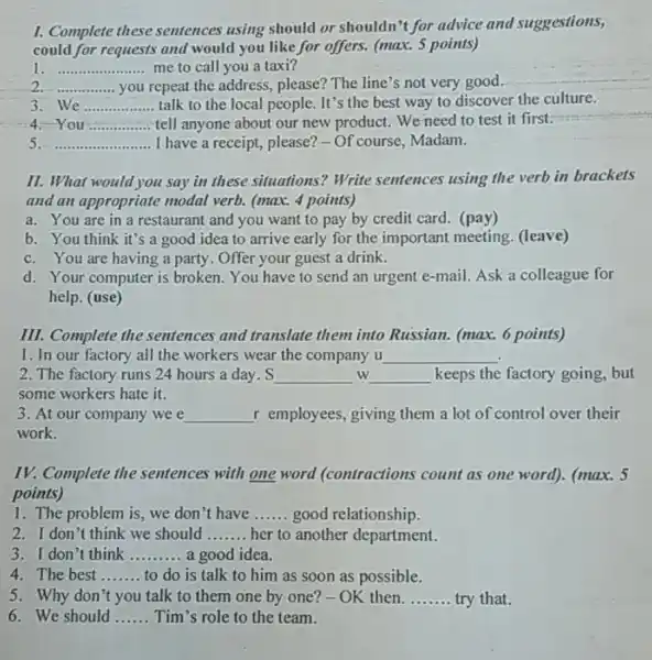 I. Complete these sentences using should or shouldn't for advice and suggestions,
could for requests and would you like for offers. (max. 5 points)
I __ me to call you a taxi?
__ you repeat,the address , please? The line's not very good.
3 We __ talk to the local people. It's the best way to discover the culture.
4. You __ tell anyone about our new product. We need to test it first.
__ I have a receipt,please?-Of course Madam.
II. What would you say in these situations?Write sentences using the verb in brackets
and an appropriate modal verb. (max. 4 points)
a. You are in a restaurant and you want to pay by credit card. (pay)
b. You think it's a good idea to arrive early for the important meeting . (leave)
c. You are having a party. Offer your guest a drink.
d. Your computer is broken. You have to send an urgent e-mail Ask a colleague for
help. (use)
III. Complete the sentences and translate them into Russian. (max.6 points)
1. In our factory all the workers wear the company u __
2. The factory runs 24 hours a day . S __ w __ keeps the factory going, but
some workers hate it.
3. At our company wee __ r employees, giving them a lot of control over their
work.
IV. Complete the sentences with one word (contractions count as one word)(max. 5
points)
1. The problem is we don't have __ good relationship.
2. I don't think we should __ her to another department.
3. I don't think __ a good idea.
4. The best __ to do is talk to him as soon as possible.
5. Why don't you talk to them one by one?-OK then. __ try that.
6. We should __ Tim's role to the team.