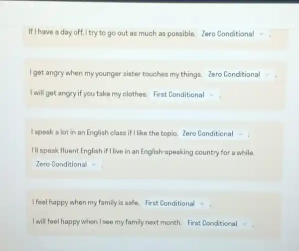 If I have a day off I try to go out as much as possible.Zero Conditional v
I get angry when my younger sister touches my things Zero Conditional
I will get angry if you take my clothes. square 
I speak a lot in an English class if I like the topic. Zero Conditional
I'll speak fluent English if I live in an English-speaking country for a while.
square  v
I feel happy when my family is safe First Conditional
I will feel happy when I see my family next month. First Conditional v