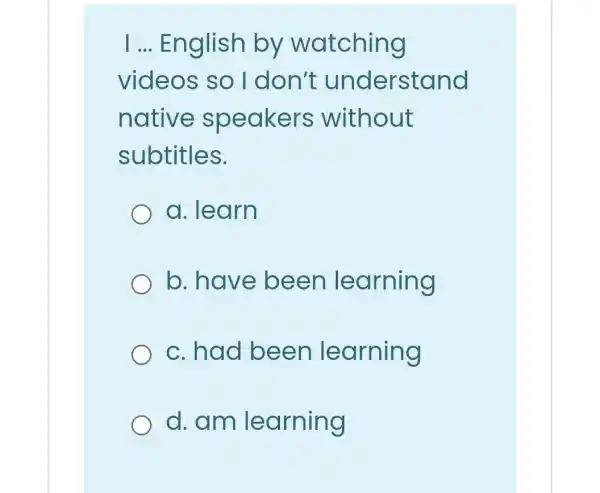 I ... English by watching
videos so I don't understand
native speakers without
subtitles.
a. learn
b. have been learning
c.had been learning
d.am learning