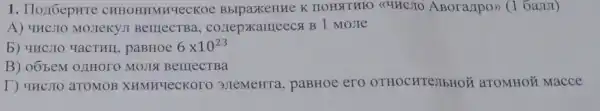 I . IIox6epure CHHOHMMHYECKO K HOHATHFO <<4HCJIO ABora,Ipo>> (16aJIJI)
A) YHCJIC MOJIeKYJI BelllecTBa., conepxameecs B 1 MoJIe
b) 4HCJIO YaCTHII , paBHoe 6times 10^23
B) oóbem OLIHOTO MOJIS BelllecTBa
T) 4HCJIO aTOMOB XHMHYeCKOOO 3JIeMeHT , paBHoe ero OTHOCHTe,IbHOW aromHo Macce