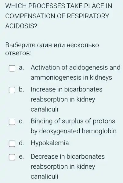 WHICH I PROCESSES TAKE PLACE IN
COMPENSATION OF RESPIRATORY
ACIDOSIS?
Bbl6epuTe onnH WTV HecKojibko
OTBeTOB:
a . Activation of acidogenesis and
ammoniogenesis in kidneys
b. Increase in bicarbonates
reabsorption in kidney
canaliculi
C. . Binding of surplus of protons
by deoxygenated hemoglobin
d . Hypokalemia
e. Decrease in bicarbonates