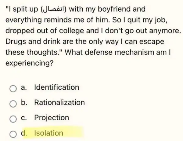 "I split up (Jussil)with my boyfriend and
everything reminds me of him. So I quit my job,
dropped out of college and I don't go out anymore.
Drugs and drink are the only way I can escape
these thoughts."What defense mechanism am I
experiencing?
a. Identification
b. Rationalization
c. Projection
d. Isolation