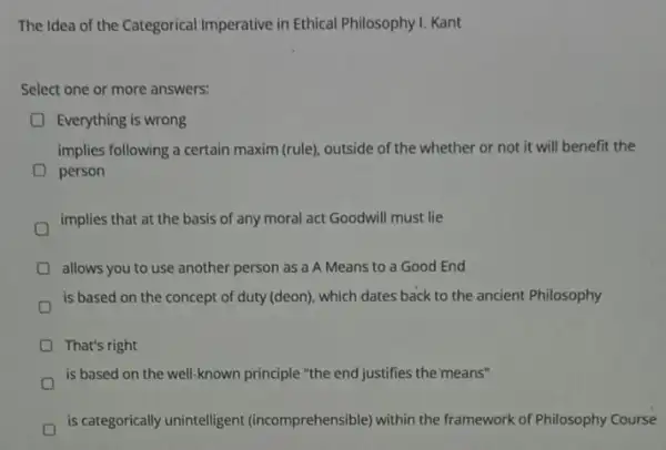 The Idea of the Categorical Imperative in Ethical Philosophy I. Kant
Select one or more answers:
Everything is wrong
implies following a certain maxim (rule), outside of the whether or not it will benefit the
person
implies that at the basis of any moral act Goodwill must lie
allows you to use another person as a A Means to a Good End
is based on the concept of duty (deon)which dates back to the ancient Philosophy
That's right
is based on the well-known principle "the end justifies the means"
is categorically unintelligent (incomprehensible) within the framework of Philosophy Course