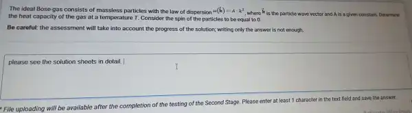 The ideal Bose-gas consists of massless particles with the law of dispersion omega (k)=Acdot k^2
, where is the particle wave vector and A is a given constant.Determine
the heat capacity of the gas at a temperature T. Consider the spin of the particles to be equal to 0.
Be careful:the assessment will take into account the progress of the solution;writing only the answer is not enough.
please see the solution sheets in detail. |
square 
File uploading will be available after the completion of the testing of the Second Stage Please enter at least 1 character in the text field and save the answer.