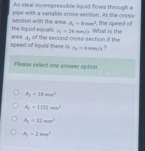 An ideal incompressible liquid flows through a
pipe with a variable cross-section. At the cross
section with the area
A_(1)=8mm^2 the speed of
the liquid equals
v_(1)=24mm/s What is the
area A_(2) of the second cross-section if the
speed of liquid there is
v_(2)=6mm/s
Please select one answer option
A_(2)=18mm^2
A_(2)=1152mm^2
A_(2)=32mm^2
A_(2)=2mm^2