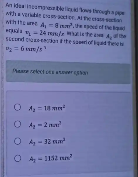 An ideal incompressible liquid flows through a pipe
with a variable cross-section. At the cross-section
with the area A_(1)=8mm^2 , the speed of the liquid
equals v_(1)=24mm/s What is the area A_(2) of the
second cross-section if the speed of liquid there is
v_(2)=6mm/s
Please select one answer option
A_(2)=18mm^2
A_(2)=2mm^2
A_(2)=32mm^2
A_(2)=1152mm^2