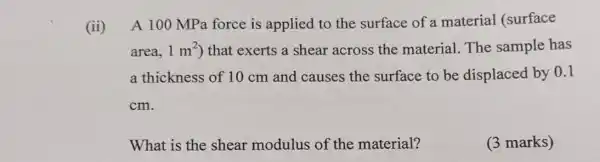 ii A 100 MPa force is applied to the surface of a material (surface
area, 1m^2 ) that exerts a shear across the material. The sample has
a thickness of 10 cm and causes the surface to be displaced by 0.1
cm.
What is the shear modulus of the material?
(3 marks)