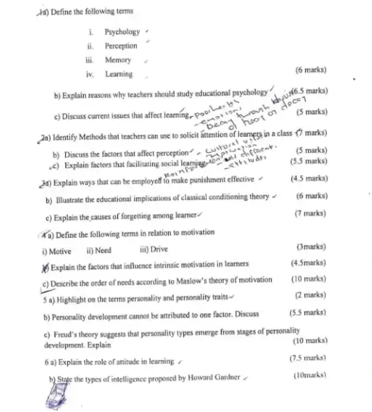 (ii) Define the following terms
i. Psychology
ii. Perception
iii. Memory
iv. Learning
b) Explain reasons why teachers should study educational psychology
c) Discuss current issues that affect learning.
2a) Identify Methods that teachers can use to solicit attention of learnegs in a class (7 marks)
b) Discuss the factors that affect perception cury
(5 marks)
4) Explain factors that facilitating social learning to music
(5.5 marks)
(4) Explain ways that can be employed to make punishment effective
(4.5 marks)
b) Illustrate the educational implications of classical conditioning theory
(6 marks)
c) Explain the causes of forgetting among learner
(7 marks)
(a) Define the following terms in relation to motivation
i) Motive ii) Need
iii) Drive
(3marks)
(1) Explain the factors that influence intrinsic motivation in learners
(4.5marks)
c) Describe the order of needs according to Maslow's theory of motivation
(10 marks)
5 a) Highlight on the terms personality and personality traits -
(2 marks)
b) Personality development cannot be attributed to one factor. Discuss
(5.5 marks)
c) Freud's theory suggests that personality types emerge from stages of personality
development. Explain
6 a) Explain the role of attitude in learning
b) State the types of intelligence proposed by Howard Gardner .
(6 marks)
(3)6.5 marks)
ce1
(5 marks)
(10 marks)
(7.5 marks)
(10marks)