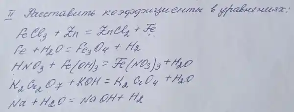 II Pucemabumo rozogogouzu eumo b yhabucxuuz:
[

mathrm(FeCl)_(3)+mathrm(Zn)=2 mathrm(nCl)_(2)+mathrm(Fe) 
mathrm(Fe)+mathrm(H)_(2) mathrm(O)=mathrm(Fe)_(3) mathrm(O)_(4)+mathrm(H)_(2) 
mathrm(HNO)_(3)+mathrm(Fe)(mathrm(OH))_(3)=mathrm(Fe)(mathrm(NO)_(3))_(3)+mathrm(H)_(2) mathrm(O) 
mathrm(K)_(2) mathrm(C)_(2) mathrm(O)_(7)+mathrm(KOH)=mathrm(K)_(2) mathrm(C)_(2) mathrm(O)_(4)+mathrm(H)_(2) mathrm(O) 
mathrm(Na)+mathrm(H)_(2) mathrm(O)=mathrm(NaOH)+mathrm(H)_(2)

]