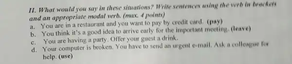 II. What would you say in these situations? Write sentences using the verb in brachers
and an appropriate modal verb. (max.4 points)
a. You are in a restaurant and you want to pay by credit card. (pay)
b. You think it's a good idea to arrive early for the important meeting . (leave)
c. You are having a party. Offer your guest i drink.
d. Your computer is broken.You have to send an urgent e-mail.Ask a colleague for
help. (use)