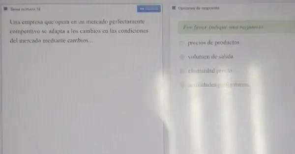 II Taras numero 14
Una empresa que opera en un mercado perfectamente
competitivo se adapta a los cambios en las condiciones
del mercado mediante cambios __
- Opciones de respuesta
Por favor indique una respuesta.
precios de productos
A volumen de salida
elasticidad precio
actividades punicitarias