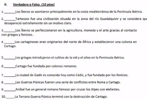 II. Verdadero o Falso (10 ptos)
__ Los Iberos se asentaron principalmente en la costa mediterránea de la Peninsula lbérica.
__ Tartessos fue una civilización situada en la zona del rio Guadalquivir y se considera qu
desapareció extrañamente sin un motivo claro.
3. __ Los Iberos se perfeccionaron en la agricultura, moneda y el arte gracias al contacto
con griegos y fenicios.
__ Los cartagineses eran originarios del norte de África y establecieron una colonia en
Cartago.
5. __ Los griegos introdujeron el cultivo de la vid yel olivo en la Peninsula Ibérica.
6. __ Cartago fue fundada por colonos romanos.
7. __ La ciudad de Gadir es conocida hoy como Cádiz, y fue fundada por los fenicios.
8. __ Las Guerras Púnicas fueron una serie de conflictos entre Roma y Cartago.
9. __ Anibal fue un general romano famoso por cruzar los Alpes con elefantes.
10. __ La Tercera Guerra Púnica terminó con la destrucción de Cartago.