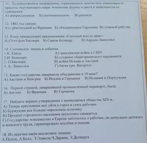 II . XynoxkecTBeHHOe HaripaBJIeHHe , CTPeMHBIIIeec 91 3ane4aTJeTb H3Me H4HBOC Tb
KpacOTbl OKPS >Karolllero MHpa : H3MeHeHHe (popmbl H LIBeTa B 3aBHCHMOCT HOT
OCBellleHHa:
A)HMTIpeCCHOHH3M
b)CeHTHMeHTaJIH3M
B) peaJIH3M
12. 1863 rop CB#3aH:
A) c peBo,IIIOIIHer (BO OpaHIIHH b)OÓbenHHeHHeN TepMaHHH B)OTMeHOM paÓCTBa
13. Komy npHHa/UIexH BbICKa3blBaHHe <<CHJIbHbl* Bcerma IIpaB):
A) OTTO (JOH bucmapk b) CHMOH bojinBap
B) ABpaaM JIHHKOJIbH
14. CoorHecHTe HMeHa H COO bITHS.
1.K. KaByp
A) rpaxklaHCKas BOLHa B CIIIA
2.H. boHanapt
b) co3 laHHe o6lllerepMaHCKOTO HapJIaMeHTa
3. O.bHCMapK
B) BOXHa Hrajikn H ABCTPHH
4. A. JIHHKOJIbH
T) OHTBa ripH BarepJoo
15. KakHe rocyllapcTBa oóbe)THHeHHe B 19 Beke?
A) ABCTpH9 H	b) HTaJHa H
B) HcnaHHAH HoptyraJIHS
16. HepBOH CTPaHOM , 3aBepuIHBIIIei IIPOMbIIIIIeHHblN nepeBopor, Obura:
A) AHIJIHS
b) DpaHIIHS
B) TepMaHHS
17. HaY/THTe BepHbIe MeHqromemes 1 06mecTBe XIX B.:
A) Teriepb KpecTbstHHH MOI YĂTH B TOPOLI H CTâT pa604HM
b) bypxya3HS I Bce 60JIbIIIe onpenesistia IIOJIHTHKY
B) IIpoLIeHT roportckoro HaceJIeHHS HeyKJOHHO CHHXXaeTCA
T) TocynapcTBC HOBCeMeCTHO B EBpone 3a6OTHJOCb 0 pa6oyux, He Horryckano
H XKeHCKOOO Tpyna , rapaHTHPOBaJIC nocobua H neHCHH.
18. H3 nepe4HS HMeH HCKJIIO 4HTE JIHIIIHee:
A.IIonoB, A . bejiJI , T.3JIHCOH, 4 .JIapBHH, 3 . JIeJrakpya