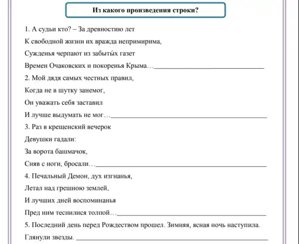 II3 Kakoro npou3BeneHus CTPOKH?
1. A cyllbH KTO? -3a JIPEBHOCTHFO JIeT
K cB060zH0Ủ XH3HH HX Bpax)(a HellpHMHpHMa,
CyxzzeHbs yepnaror H33a6bITbIx ra3eT
BpeMeH O'qakoBCKHX H nokopeHbs KpblMa. __
2. Moãi 19114 camblx YeCTHbIX npaBHJI,
Korlla He B IIIYTKY 3aHeMor,
OH yBa>KaTb ce6a 3acTaBHJI
H nyume BbllyMarb He Mor... __
3. Pa3 B KpemeHCKHH Beyepok
JeByIIIKH ra/TaJH:
3a Bopora 6auma4OK,
CH4B C HOTH, Ôpocamm.. __
4. IleuaJIbHbIU JlemoH , Ayx H3THaHbSI,
Jlera.I Hazi rpelllHOIO 3emJe{,
II JIy4IIIHX AHei BOCTIOMHHaHbS
IIpez HHM TeCHHJHCA TOJIIIOğ... __
5. IloczezHHN neHb nepez PoxpectBoM ripomen 3HMH88, acHaa HO4b HacTyIIIIIIa.
IJISIHYJIH 3Be3/1bl. __