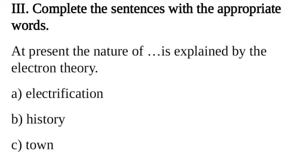 III . Complete the sentences with the appropriate
words.
At present the nature of __ is explained by the
electron theory.
a) electrification
b) history
c) town