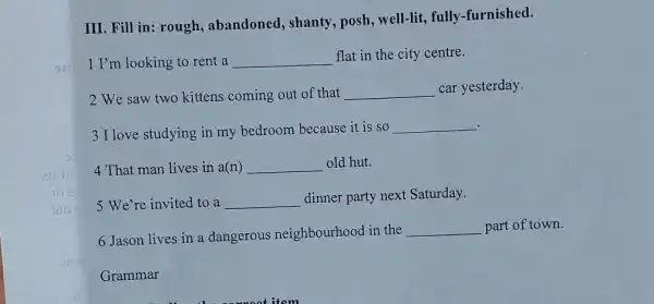 III. Fill in: rough , abandoned, shanty , posh, well-lit, fully -furnished.
1 I'm looking to rent a __
flat in the city centre.
2 We saw two kittens coming out of that __ car yesterday.
3 I love studying in my bedroom because it is so
__
4 That man lives in a(n) __ old hut.
5 We're invited to a __
dinner party next Saturday.
6 Jason lives in a dangerous neighbourhood in the
__ part of town.
Grammar