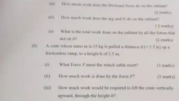 (iii) How much work does the frictional force do on the cabinet?
(2 marks)
(iv) How much work does the mg and N do on the cabinet?
( 2 marks)
(v) What is the total work done on the cabinet by all the forces that
act on it?
(2 marks)
(b) A crate whose mass m is 15 kg is pulled a distance d (=5.7m) up a
frictionless ramp to a height h of 2.5 m.
(i) What Force F must the winch cable exert?
(3 marks)
(ii)How much work is done by the force F?
(3 marks)
(iii) How much work would be required to lift the crate vertically
upward, through the height h?