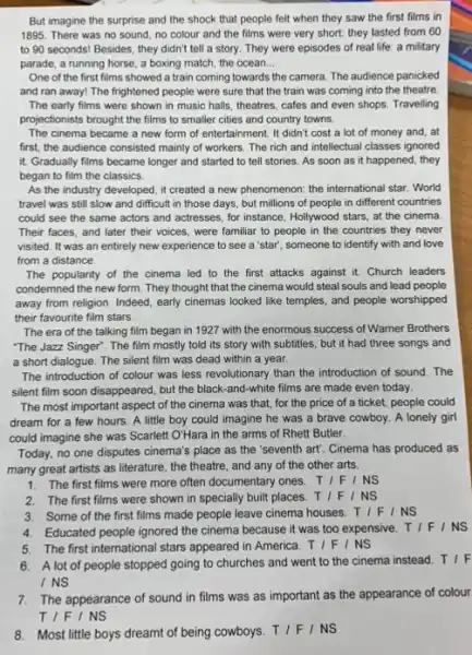 But imagine the surprise and the shock that people felt when they saw the first films in
1895. There was no sound, no colour and the films were very short: they lasted from 60
to 90 seconds! Besides they didn't tell a story. They were episodes of real life: a military
parade, a running horse , a boxing match, the ocean __
One of the first films showed a train coming towards the camera.The audience panicked
and ran away! The frightened people were sure that the train was coming into the theatre.
The early films were shown in music halls theatres, cafes and even shops. Travelling
projectionists brought the films to smaller cities and country towns.
The cinema became a new form of entertainment It didn't cost a lot of money and . at
first, the audience consisted mainly of workers. The rich and intellectual classes ignored
it. Gradually films became longer and started to tell stories. As soon as it happened, they
began to film the classics.
As the industry developed , it created a new phenomenon: the international star . World
travel was still slow and difficult in those days, but millions of people in different countries
could see the same actors and actresses, for instance, Hollywood stars, at the cinema
Their faces, and later their voices, were familiar to people in the countries they never
visited. It was an entirely new experience to see a 'star", someone to identify with and love
from a distance.
The popularity of the cinema led to the first attacks against it Church leaders
condemned the new form They thought that the cinema would steal souls and lead people
away from religion. Indeed early cinemas looked like temples, and people worshipped
their favourite film stars.
The era of the talking film began in 1927 with the enormous success of Warner Brothers
"The Jazz Singer". The film mostly told its story with subtitles, but it had three songs and
a short dialogue. The silent film was dead within a year.
The introduction of colour was less revolutionary than the introduction of sound . The
silent film soon disappeared , but the black-and-white films are made even today.
The most important aspect of the cinema was that, for the price of a ticket, people could
dream for a few hours. A little boy could imagine he was a brave cowboy. A lonely girl
could imagine she was Scarlett O'Hara in the arms of Rhett Butler.
Today, no one disputes cinema's place as the "seventh art! Cinema has produced as
many great artists as literature, the theatre, and any of the other arts.
1. The first films were more often documentary ones. T/F/NS
2.The first films were shown in specially built places. T/F/NS
3. Some of the first films made people leave cinema houses. T/F/NS
4.Educated people ignored the cinema because it was too expensive. T/F/NS
5.The first international stars appeared in America. T/F/NS
6. A lot of people stopped going to churches and went to the cinema instead TIF
INS
7.The appearance of sound in films was as important as the appearance of colour
TIFI NS
8.Most little boys dreamt of being cowboys. T/F/NS