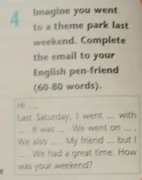 Imagine you went
to a theme park last
weekend. Complete
the email to your
English pen-friend
(60-80 words).
Hi __
Last Saturday, I went __ with
__ It was __ We went on __
We also __ My friend __ but I
__ We had a great time.How
was your weekend?