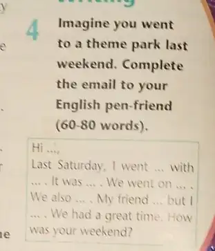 Imagine you went
to a theme park last
weekend. Complete
the email to your
English pen-friend
(60-80 words).
Hi __
Last Saturday, I went __ with
__ It was __ We went on __
We also __ My friend __ but I
__ We had a great time.How
was your weekend?