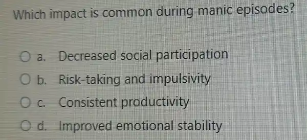 Which impact is common during manic episodes?
a. Decreased social particip ation
b. Risk-taking and impulsivity
c. Consistent productivity
d. Improved emotion al stability