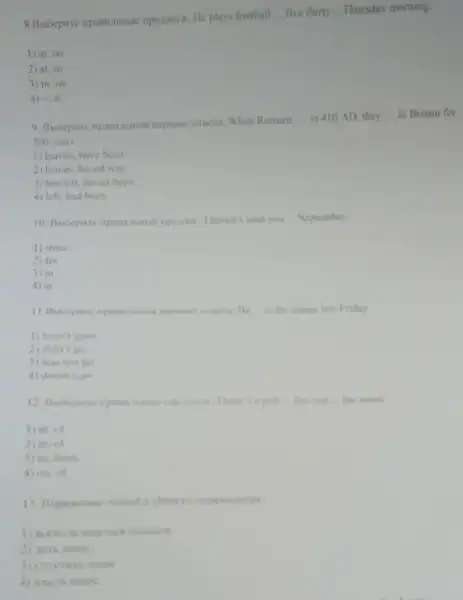 imperiorn: He plays football
__ five thirty __ Thursday morning.
1) at. on
2) at, in
3) in, on
4) -, at
napuantrotmera: When Romans
__ in 410 AD. they __ in Britain for
300 years
1) leaved, have been
2) leaves, haved was
3) has left, haved been
4) left, had been
10. Bubepwre inpaniciumal haven't seen you __ September.
1) since
2) for
3) in
4) at
dance last Friday.
1) hasn't gone
2) didn't go
3) was not go
4) doesn't go
is a puh the end the street.
1) at, of
2) in, of
3) in, from
4) on, of