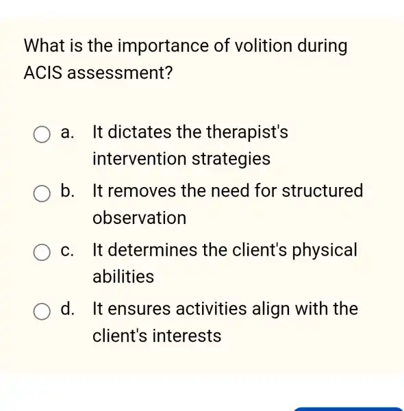 What is the importance of volition during
ACIS assessment?
a. It dictates ; the therapist's
intervention strategies
b. It removes ; the need for structured
observation
C. It determines ; the client's physical
abilities
d. It ensures activities align with the
client's interests