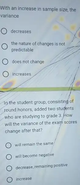 With an increase in sample size, the
variance
decreases
the nature of changes is not
predictable
does not change
increases
In the student group , consisting of
round honors, added two students
who are studying to grade 3. How
will the variance of the exam scores
change after that?
will remain the same
will become negative
decrease, remaining positive
increase