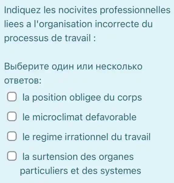 Indiquez les nocivites professionnelles
liees a l'organisation incorrecte du
processus de travail:
Bbl6epuTe OBMH WTV Heckonbko
OTBeTOB:
) Ia position obligee du corps
le microclimat defavorable
le regime irrationnel du travail
la surtension des organes