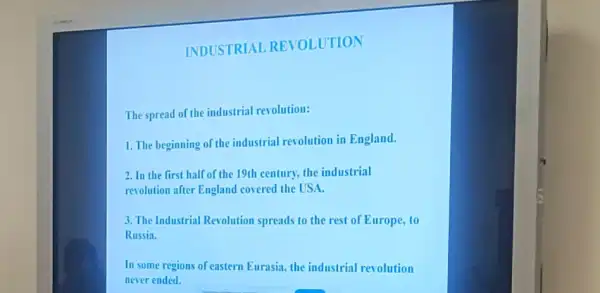 INDUSTRIAL REVOLUTION
The spread of the industrial revolution:
1. The beginning of the industrial revolution in England.
2. In the first half of the 19th century, the industrial
revolution after England covered the USA.
3. The Industrial Revolution spreads to the rest of Europe, to
Russia.
In some regions of eastern Eurasia, the industrial revolution
never ended.