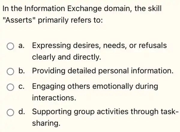 In the Information Exchange domain, the skill
"Asserts " primarily refers ; to:
a. Expressing desires, needs , or refusals
clearly and directly.
b. Providing detailec personal information.
c. Engaging others emotionally during
interactions.
d. Supporting group activities through task-
sharing.