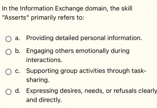 In the Information Exchange domain , the skill
"Asserts " primarily refers to:
a. Providing detailed personal information.
b. Engaging I others emotionally during
interactions.
c. Supporting group activities through task-
sharing.
d. Expressing desires, needs , or refusals clearly
and directly.