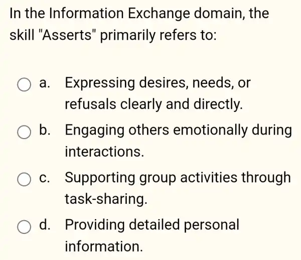 In the Information Exchange domain, the
skill "Asserts " primarily refers to:
a . Expressing desires , needs, or
refusals clearly and directly.
b . Engaging others emotionally during
interactions.
C . Supporting I group activities ; through
task-sharing.
d. I Providing detailed personal
information.