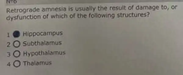 INgo
Retrograde amnesia is usually the result of damage to, or
dysfunction of which of the following structures?
B Hippocampus
Subthalamus
Hypothalamus
Thalamus